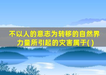 不以人的意志为转移的自然界力量所引起的灾害属于( )